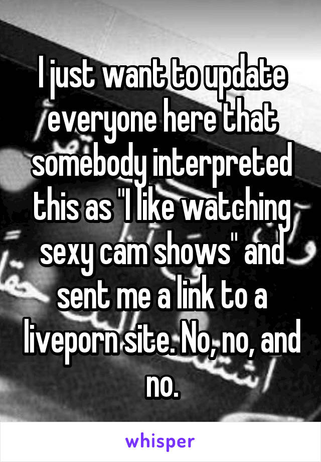 I just want to update everyone here that somebody interpreted this as "I like watching sexy cam shows" and sent me a link to a liveporn site. No, no, and no.