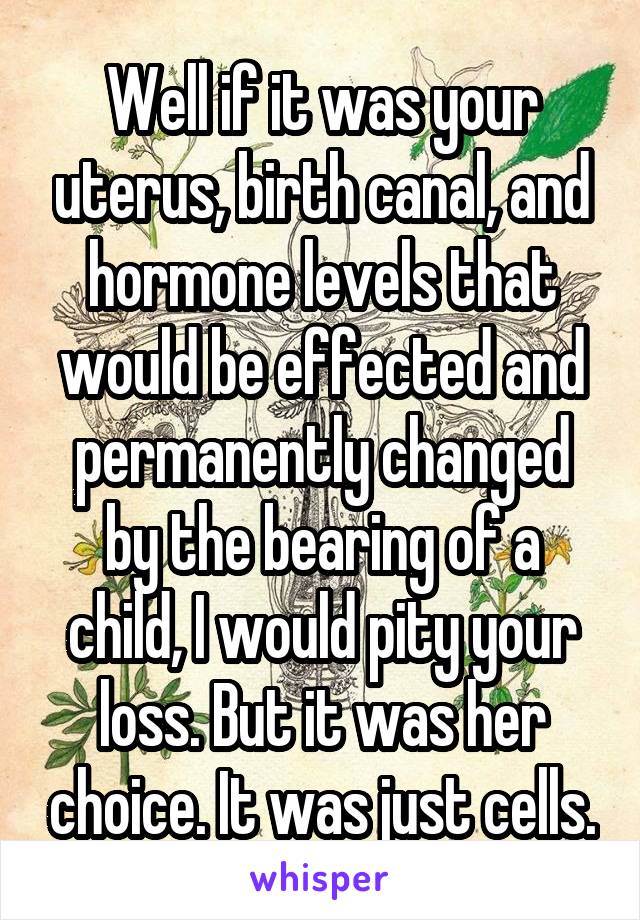 Well if it was your uterus, birth canal, and hormone levels that would be effected and permanently changed by the bearing of a child, I would pity your loss. But it was her choice. It was just cells.