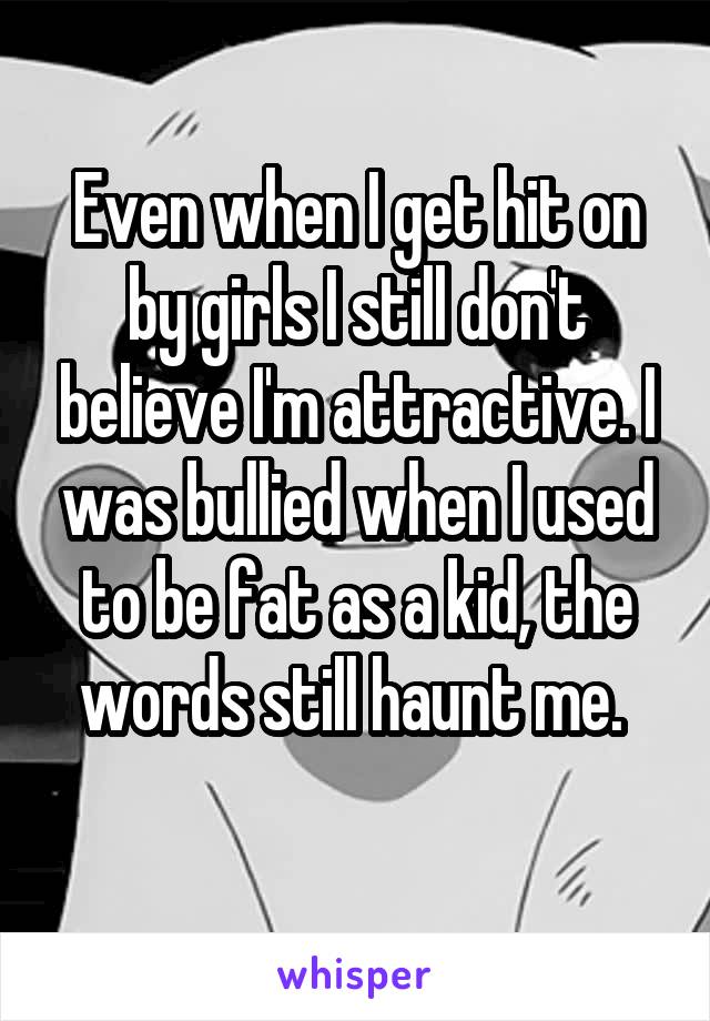 Even when I get hit on by girls I still don't believe I'm attractive. I was bullied when I used to be fat as a kid, the words still haunt me. 
