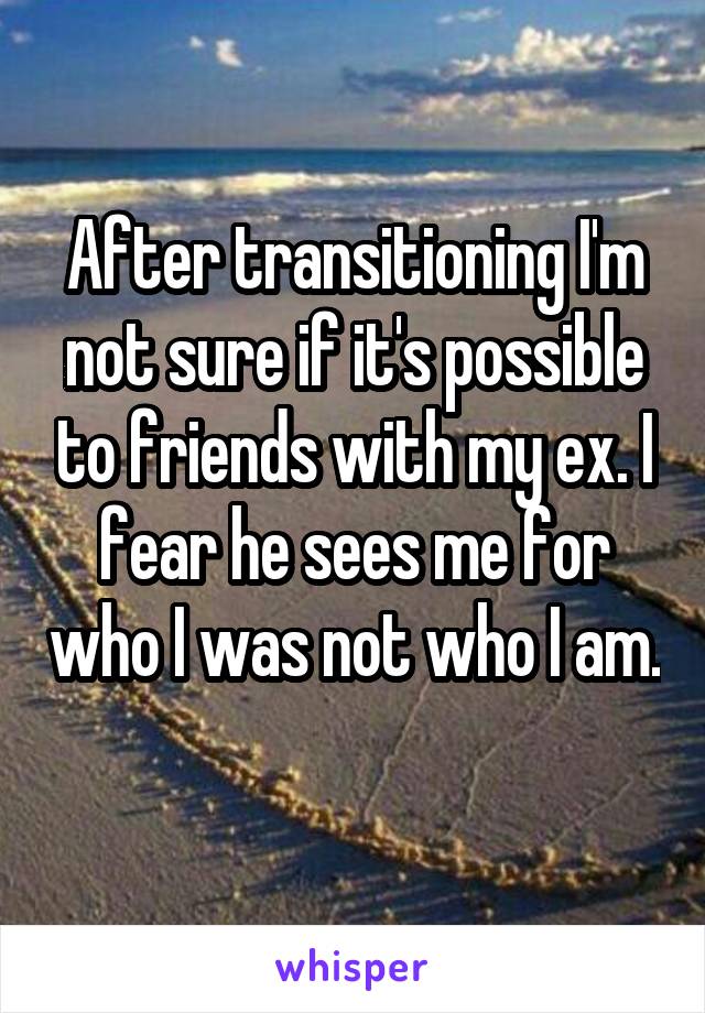 After transitioning I'm not sure if it's possible to friends with my ex. I fear he sees me for who I was not who I am. 