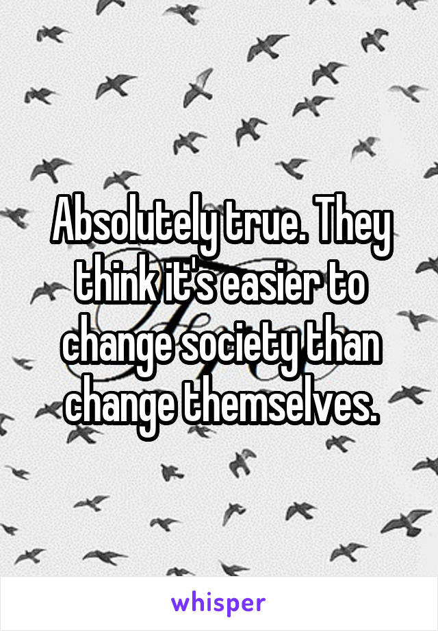 Absolutely true. They think it's easier to change society than change themselves.