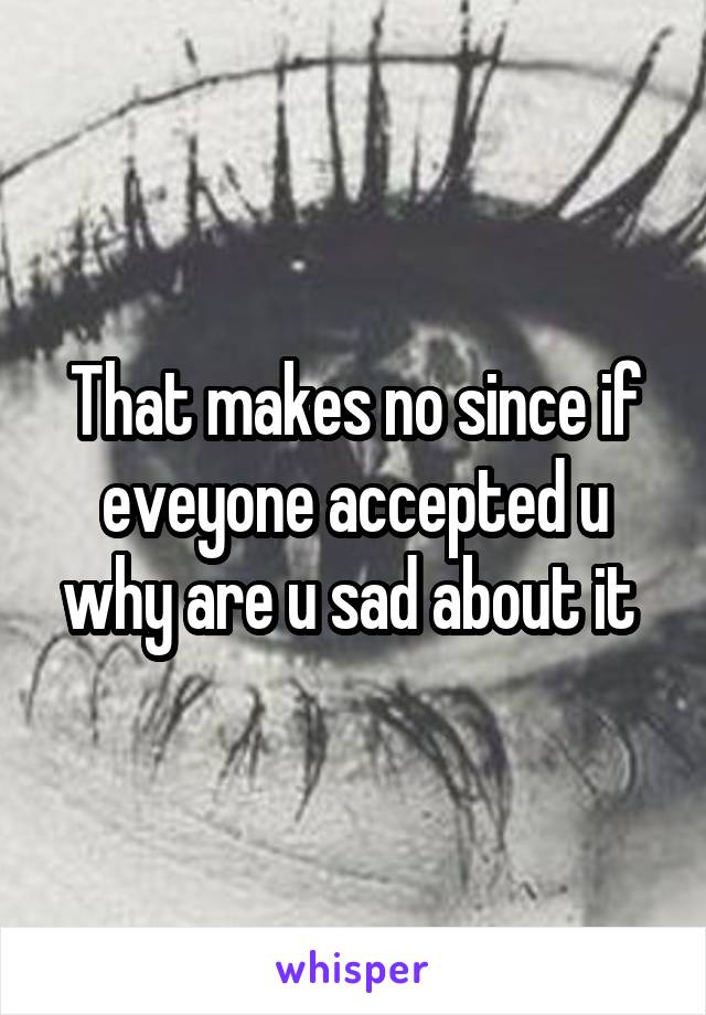 That makes no since if eveyone accepted u why are u sad about it 