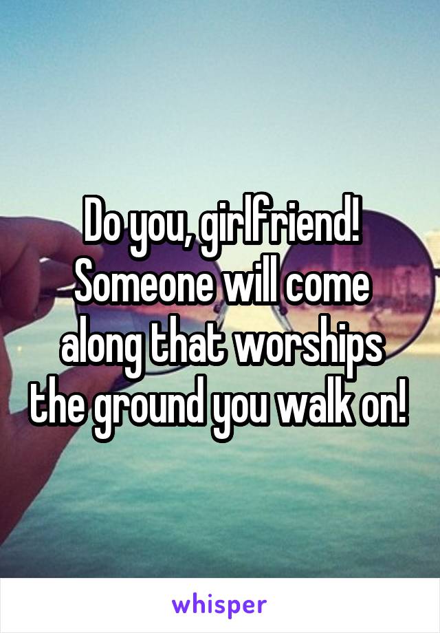 Do you, girlfriend! Someone will come along that worships the ground you walk on! 