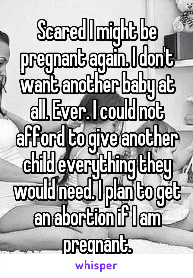 Scared I might be pregnant again. I don't want another baby at all. Ever. I could not afford to give another child everything they would need. I plan to get an abortion if I am pregnant.