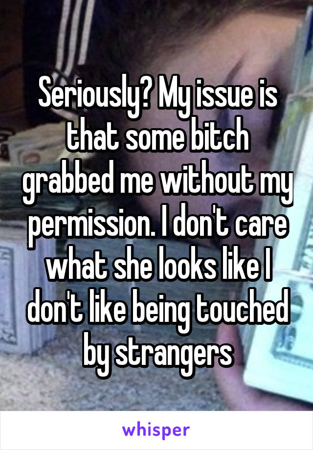 Seriously? My issue is that some bitch grabbed me without my permission. I don't care what she looks like I don't like being touched by strangers