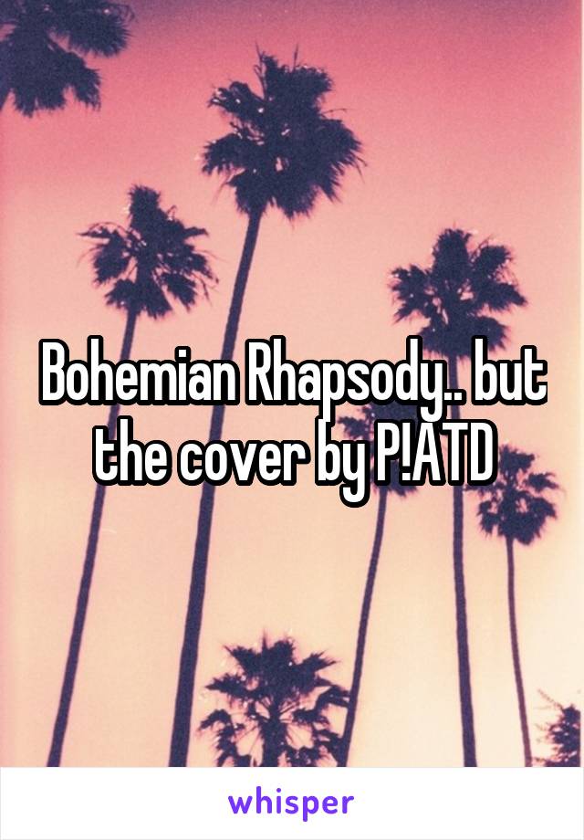 Bohemian Rhapsody.. but the cover by P!ATD