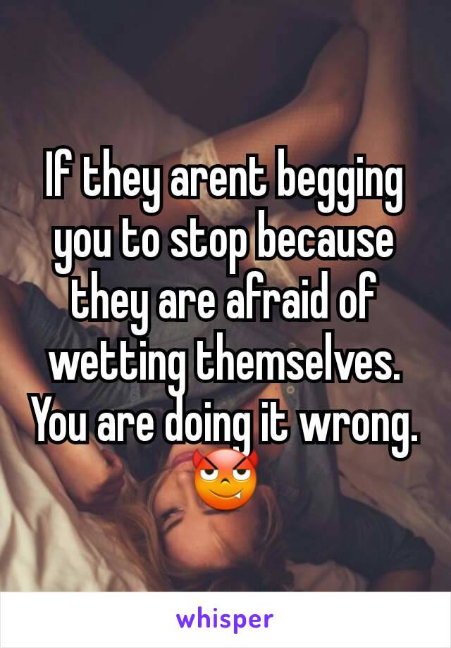 If they arent begging you to stop because they are afraid of wetting themselves. You are doing it wrong.
😈