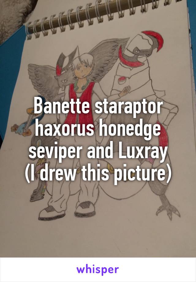 Banette staraptor haxorus honedge seviper and Luxray
(I drew this picture)