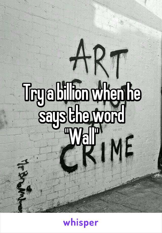 Try a billion when he says the word
"Wall"