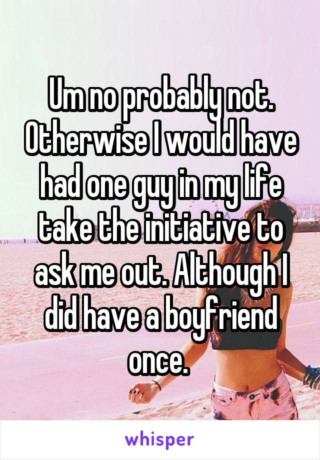 Um no probably not. Otherwise I would have had one guy in my life take the initiative to ask me out. Although I did have a boyfriend once. 