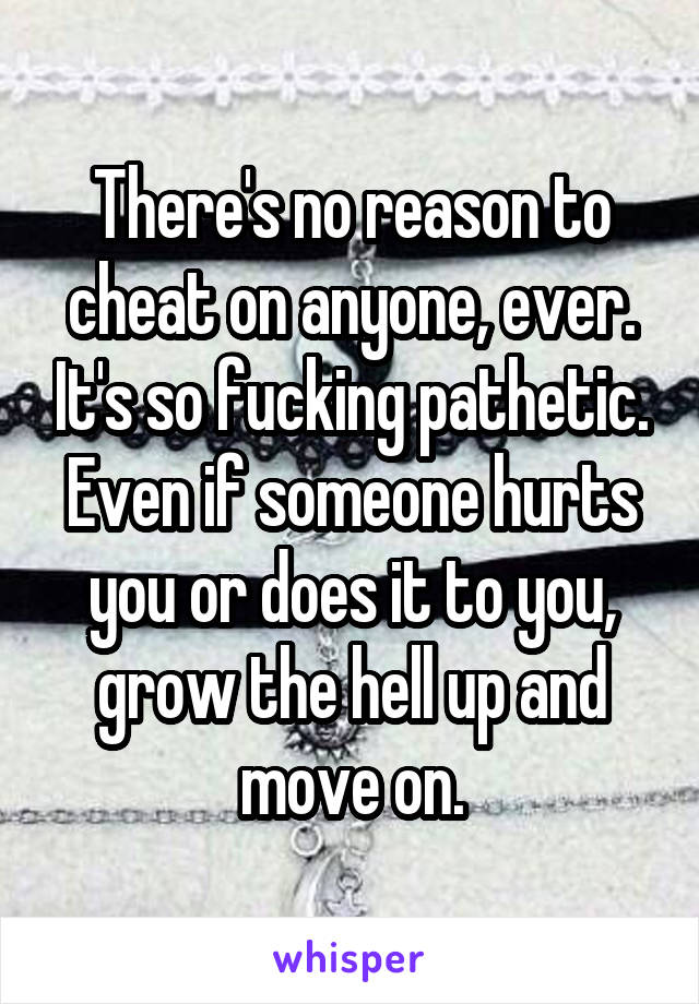 There's no reason to cheat on anyone, ever. It's so fucking pathetic. Even if someone hurts you or does it to you, grow the hell up and move on.