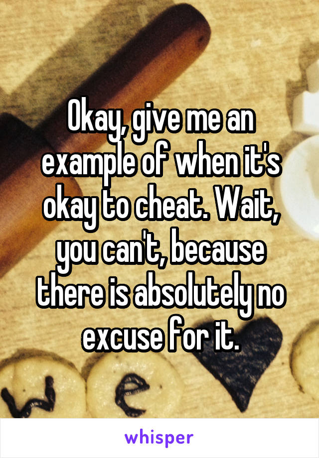 Okay, give me an example of when it's okay to cheat. Wait, you can't, because there is absolutely no excuse for it.