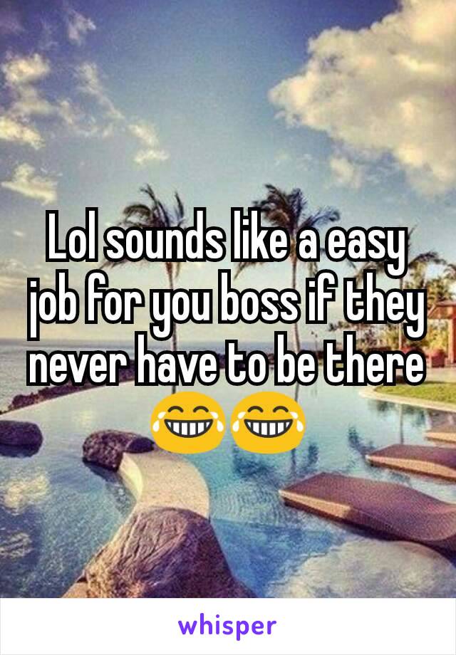 Lol sounds like a easy job for you boss if they never have to be there 😂😂