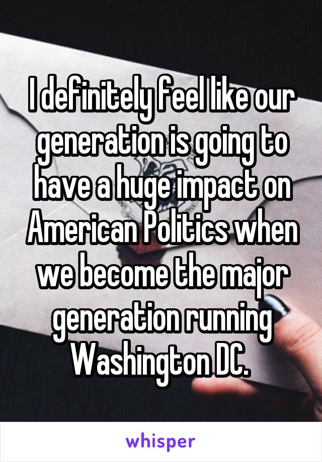 I definitely feel like our generation is going to have a huge impact on American Politics when we become the major generation running Washington DC. 