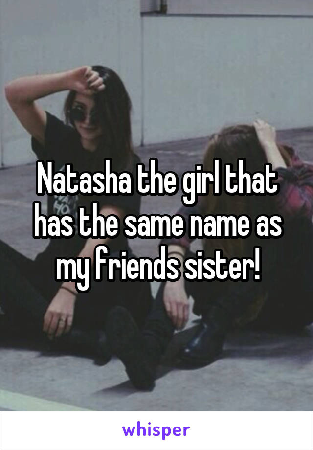 Natasha the girl that has the same name as my friends sister!