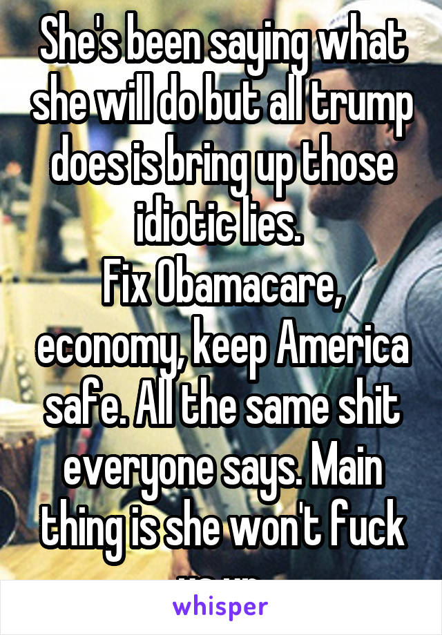 She's been saying what she will do but all trump does is bring up those idiotic lies. 
Fix Obamacare, economy, keep America safe. All the same shit everyone says. Main thing is she won't fuck us up.