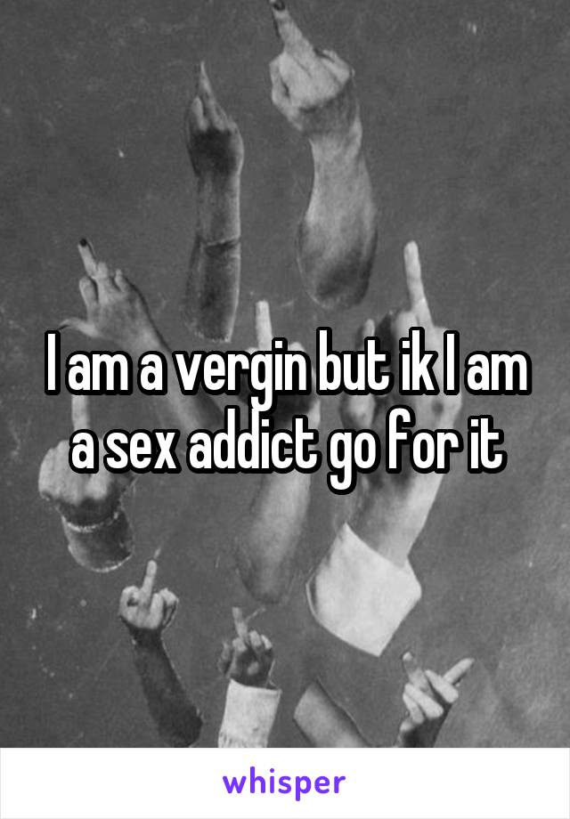 I am a vergin but ik I am a sex addict go for it
