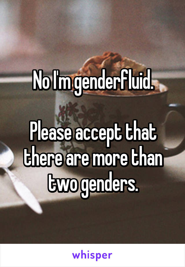No I'm genderfluid.

Please accept that there are more than two genders.