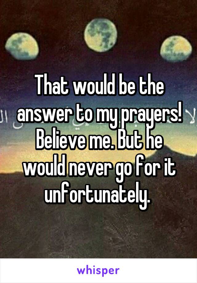 That would be the answer to my prayers! Believe me. But he would never go for it unfortunately. 