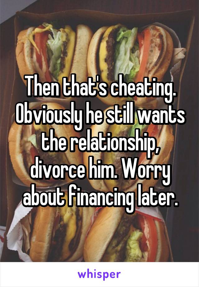 Then that's cheating. Obviously he still wants the relationship, divorce him. Worry about financing later.