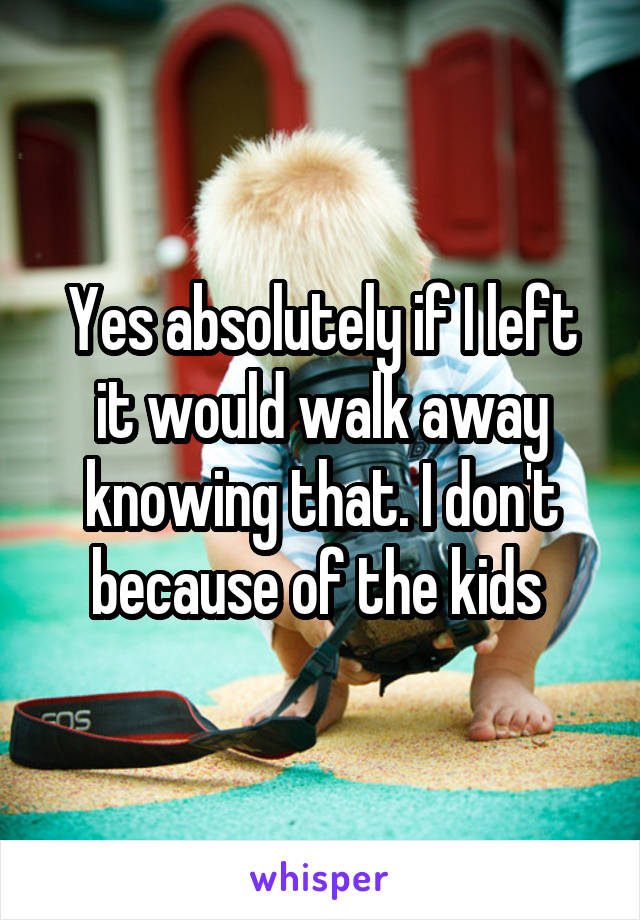 Yes absolutely if I left it would walk away knowing that. I don't because of the kids 