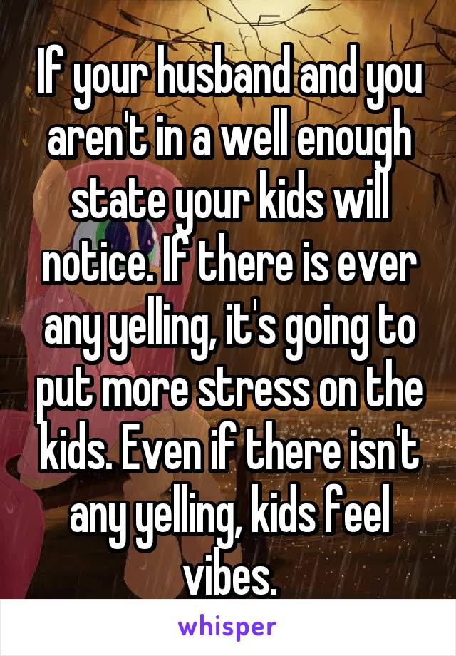 If your husband and you aren't in a well enough state your kids will notice. If there is ever any yelling, it's going to put more stress on the kids. Even if there isn't any yelling, kids feel vibes.