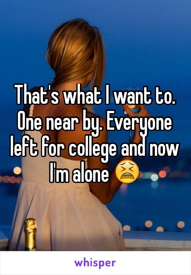 That's what I want to. One near by. Everyone left for college and now I'm alone 😫