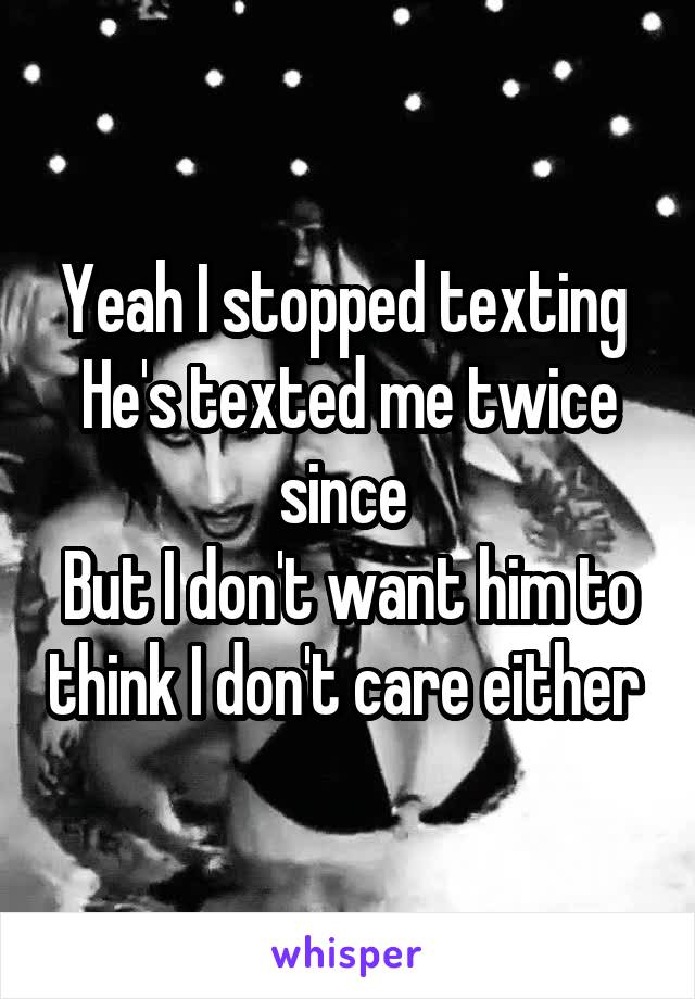 Yeah I stopped texting 
He's texted me twice since 
But I don't want him to think I don't care either 
