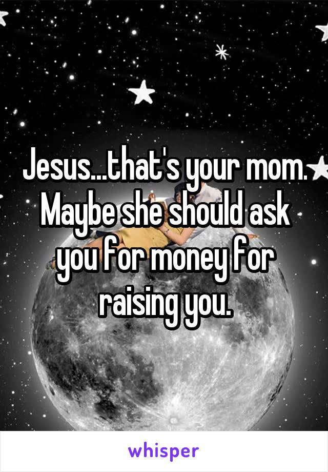 Jesus...that's your mom. Maybe she should ask you for money for raising you.