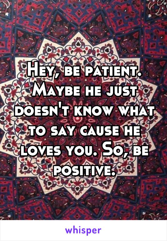 Hey, be patient. Maybe he just doesn't know what to say cause he loves you. So, be positive.