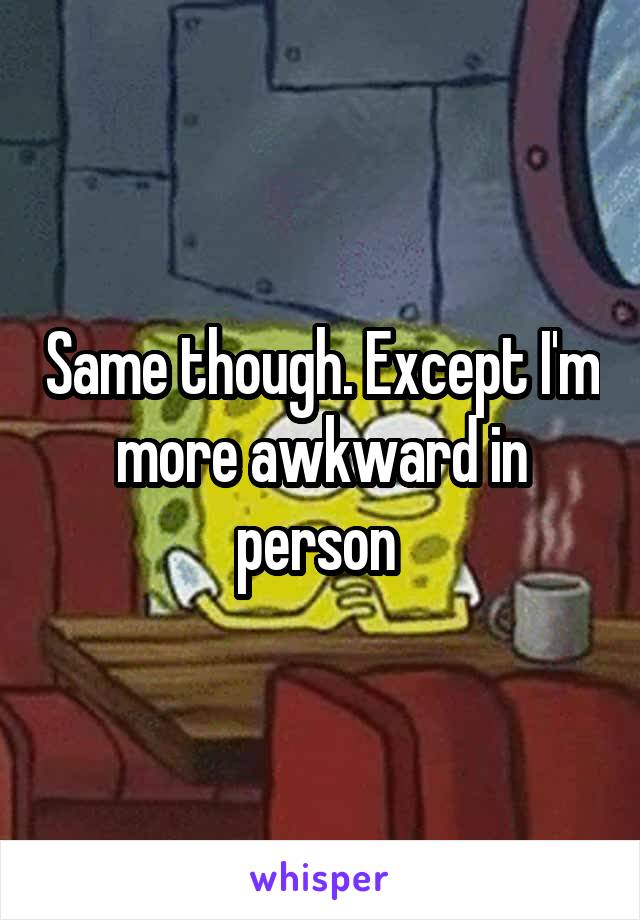 Same though. Except I'm more awkward in person 