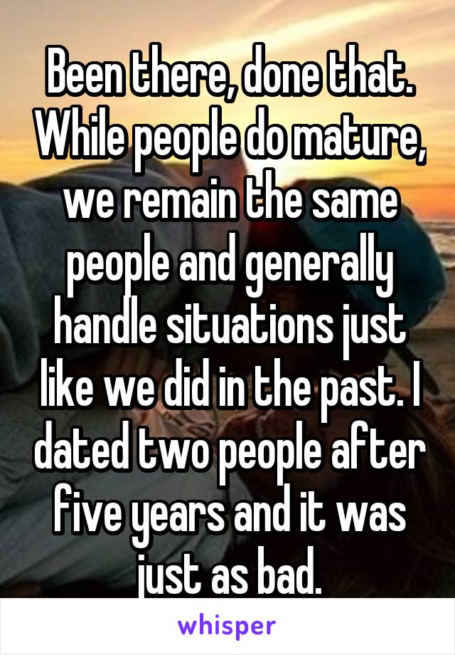 Been there, done that. While people do mature, we remain the same people and generally handle situations just like we did in the past. I dated two people after five years and it was just as bad.