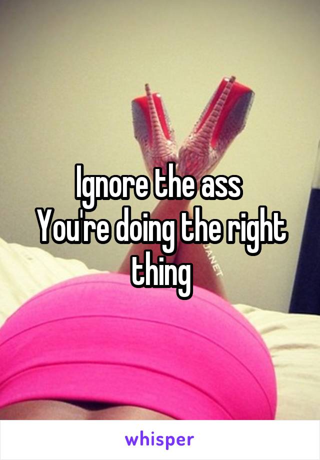 Ignore the ass 
You're doing the right thing