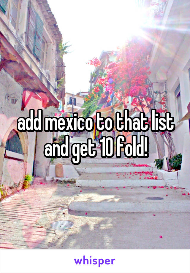 add mexico to that list and get 10 fold!