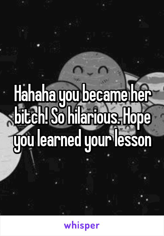 Hahaha you became her bitch! So hilarious. Hope you learned your lesson