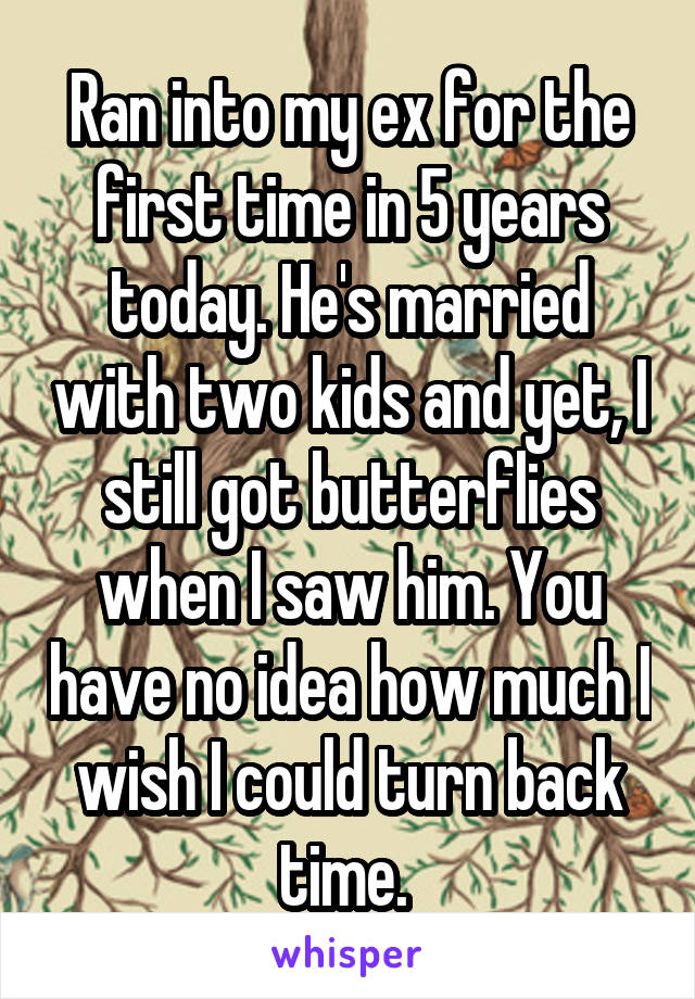 Ran into my ex for the first time in 5 years today. He's married with two kids and yet, I still got butterflies when I saw him. You have no idea how much I wish I could turn back time. 