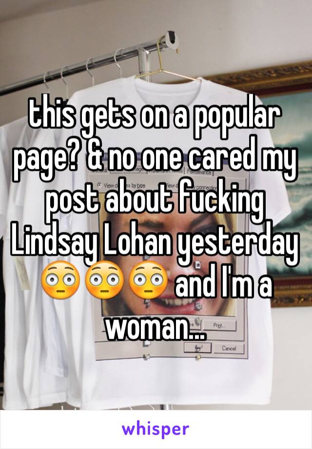this gets on a popular page? & no one cared my post about fucking Lindsay Lohan yesterday  😳😳😳 and I'm a woman...