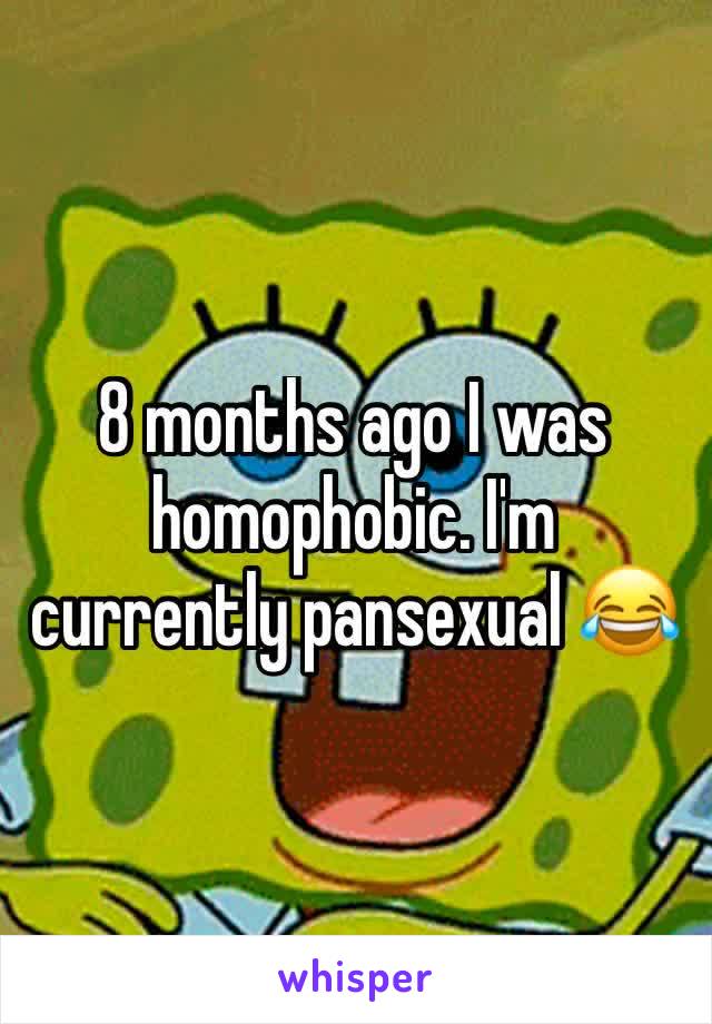 8 months ago I was homophobic. I'm currently pansexual 😂