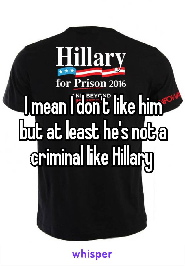 I mean I don't like him but at least he's not a criminal like Hillary 