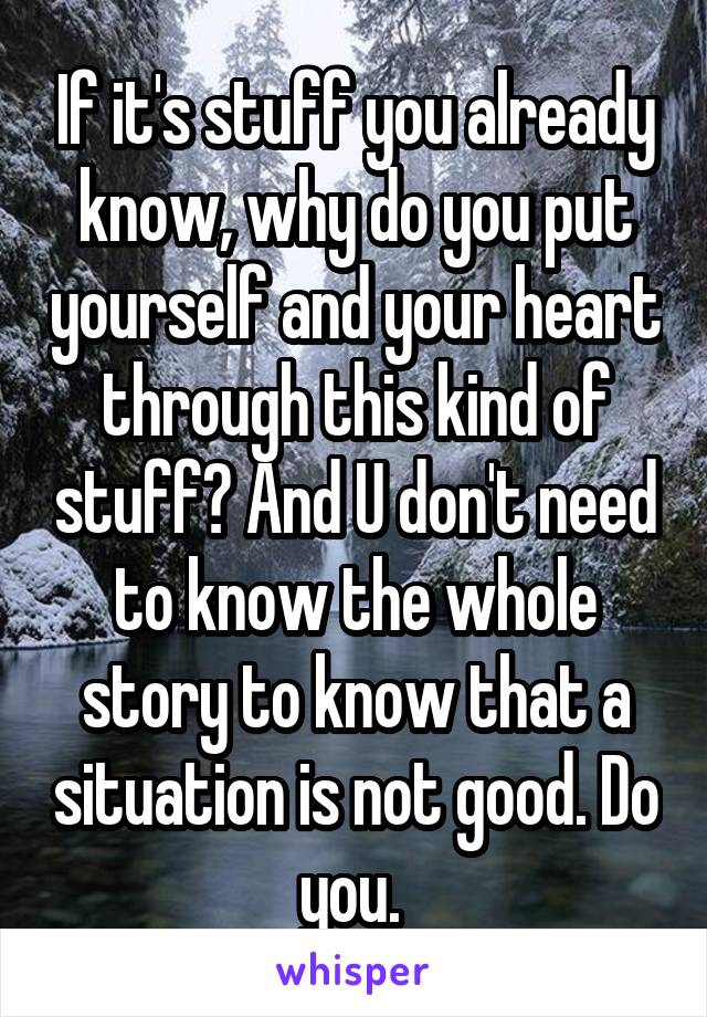If it's stuff you already know, why do you put yourself and your heart through this kind of stuff? And U don't need to know the whole story to know that a situation is not good. Do you. 