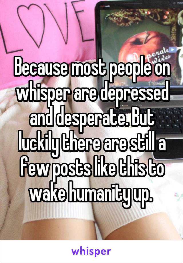 Because most people on whisper are depressed and desperate. But luckily there are still a few posts like this to wake humanity up. 