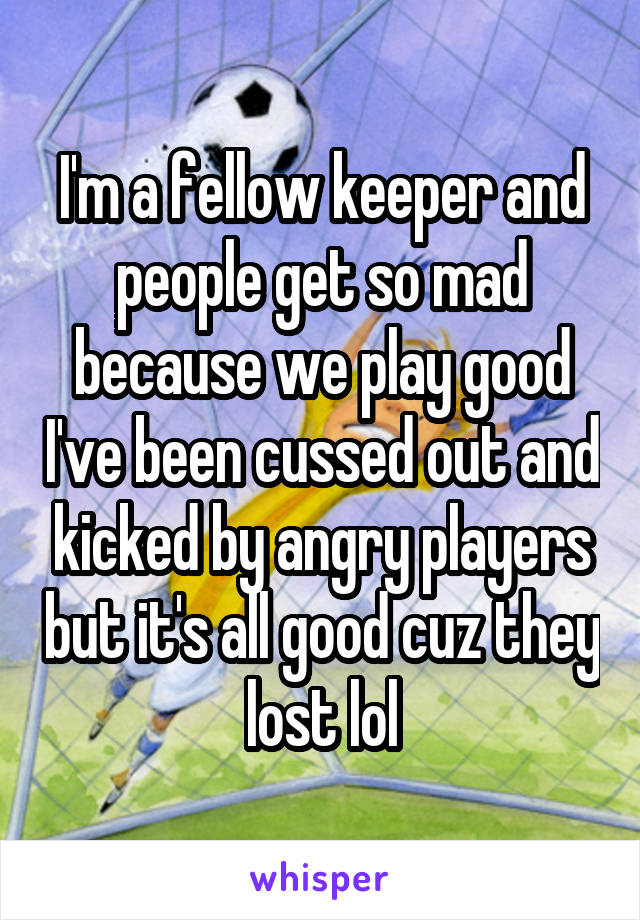 I'm a fellow keeper and people get so mad because we play good I've been cussed out and kicked by angry players but it's all good cuz they lost lol