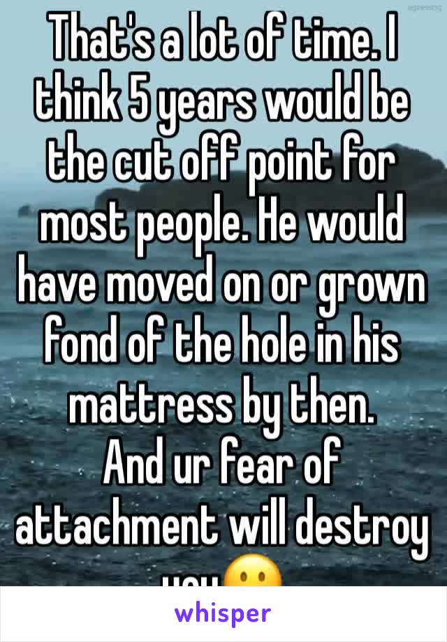 That's a lot of time. I think 5 years would be the cut off point for most people. He would have moved on or grown fond of the hole in his mattress by then.
And ur fear of attachment will destroy you😐