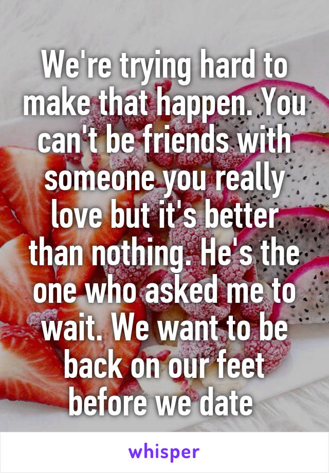 We're trying hard to make that happen. You can't be friends with someone you really love but it's better than nothing. He's the one who asked me to wait. We want to be back on our feet before we date 