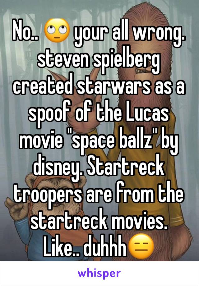 No.. 🙄 your all wrong. 
steven spielberg created starwars as a spoof of the Lucas movie "space ballz" by disney. Startreck troopers are from the startreck movies. 
Like.. duhhh😑