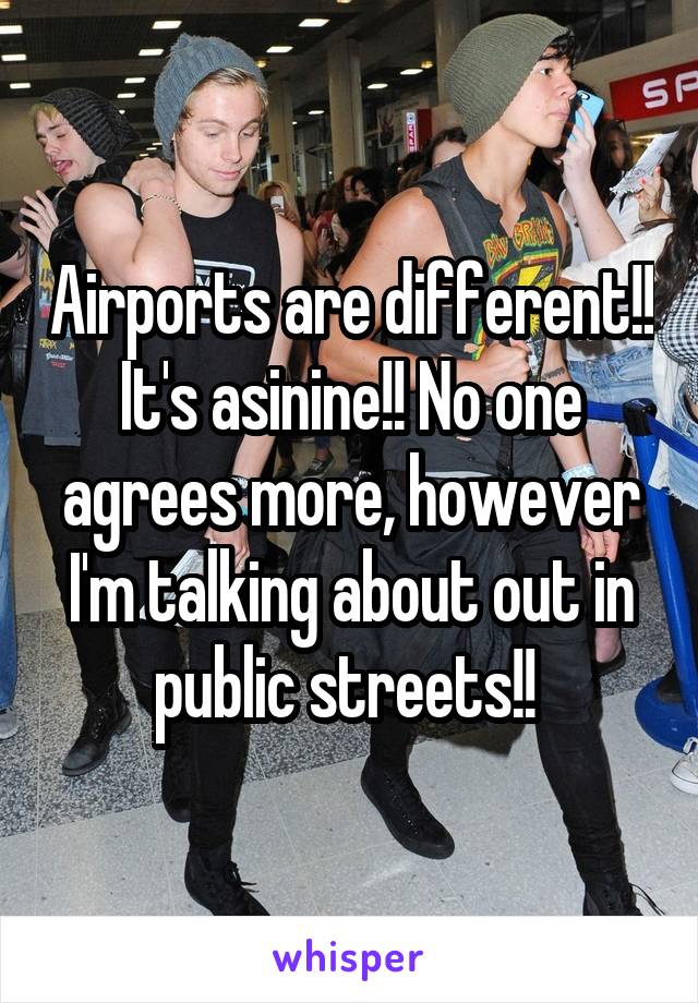 Airports are different!! It's asinine!! No one agrees more, however I'm talking about out in public streets!! 