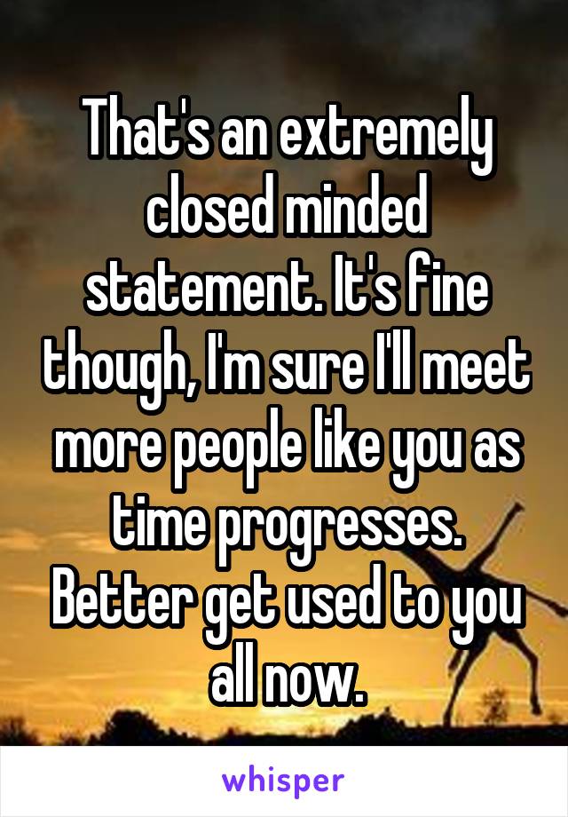 That's an extremely closed minded statement. It's fine though, I'm sure I'll meet more people like you as time progresses. Better get used to you all now.