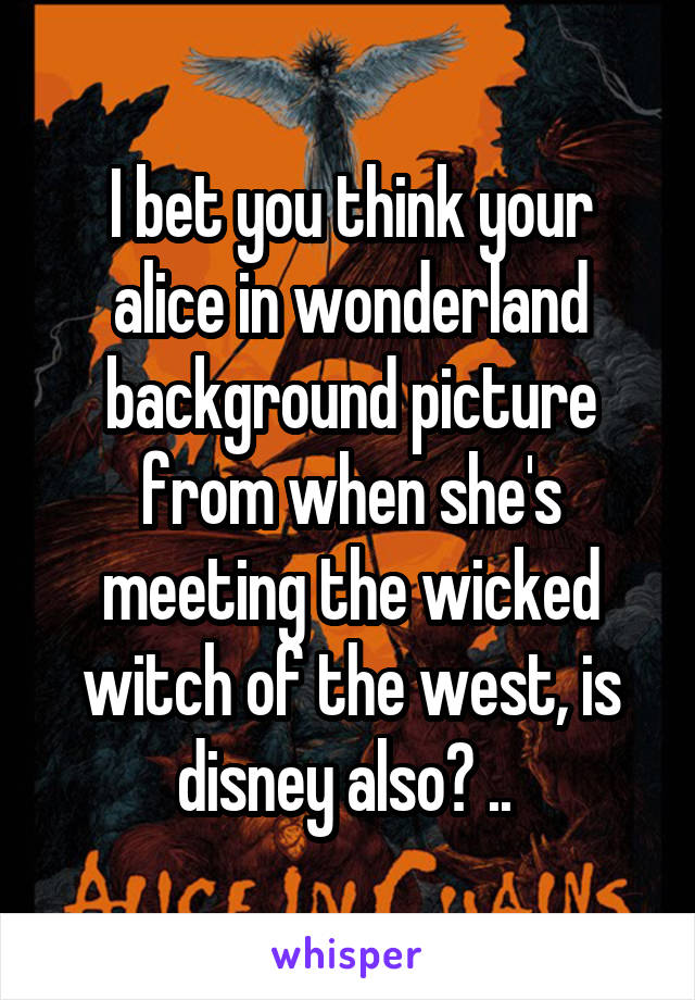 I bet you think your alice in wonderland background picture from when she's meeting the wicked witch of the west, is disney also? .. 