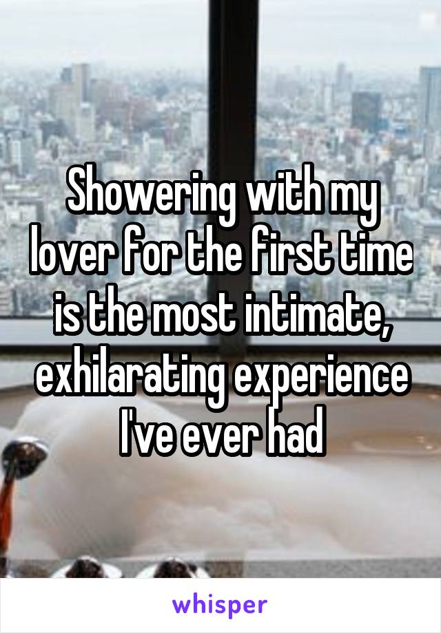 Showering with my lover for the first time is the most intimate, exhilarating experience I've ever had