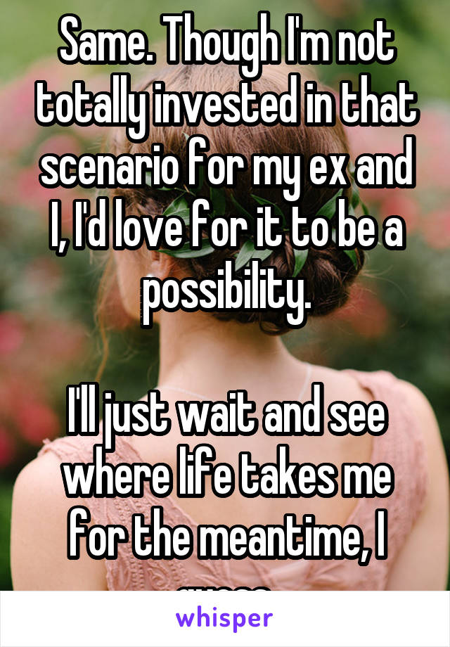 Same. Though I'm not totally invested in that scenario for my ex and I, I'd love for it to be a possibility.

I'll just wait and see where life takes me for the meantime, I guess.